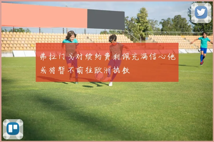 弗拉门戈对续约费利佩充满信心他或将暂不前往欧洲执教