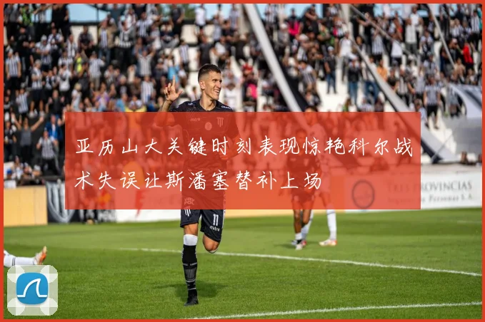 亚历山大关键时刻表现惊艳科尔战术失误让斯潘塞替补上场