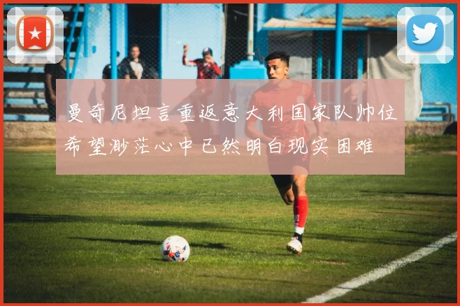 曼奇尼坦言重返意大利国家队帅位希望渺茫心中已然明白现实困难
