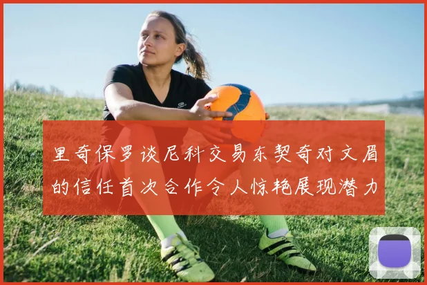 里奇保罗谈尼科交易东契奇对文眉的信任首次合作令人惊艳展现潜力
