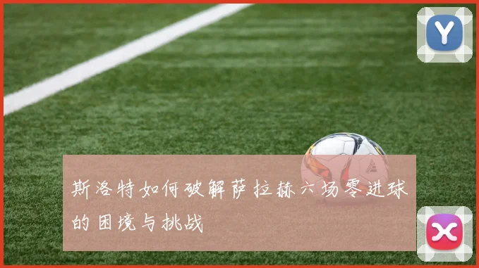 斯洛特如何破解萨拉赫六场零进球的困境与挑战
