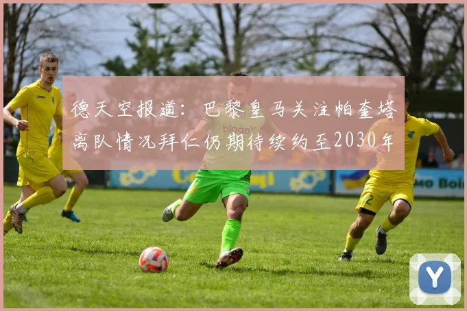 德天空报道：巴黎皇马关注帕奎塔离队情况拜仁仍期待续约至2030年