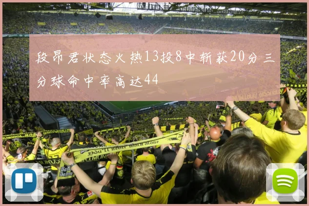 段昂君状态火热13投8中斩获20分三分球命中率高达44
