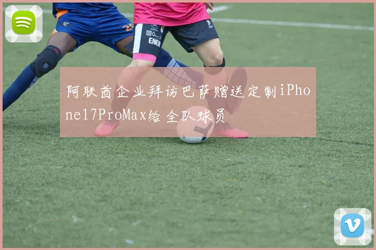 阿联酋企业拜访巴萨赠送定制iPhone17ProMax给全队球员