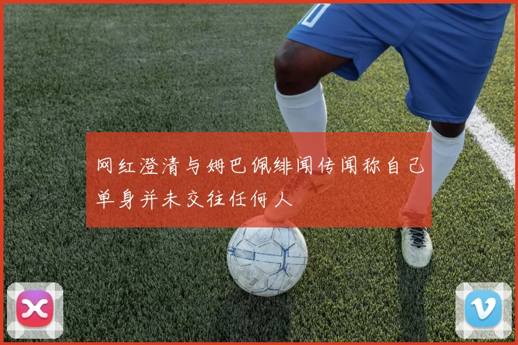 网红澄清与姆巴佩绯闻传闻称自己单身并未交往任何人