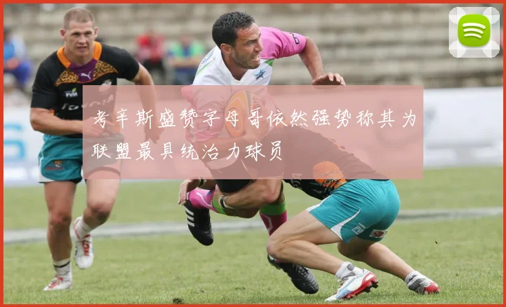 考辛斯盛赞字母哥依然强势称其为联盟最具统治力球员