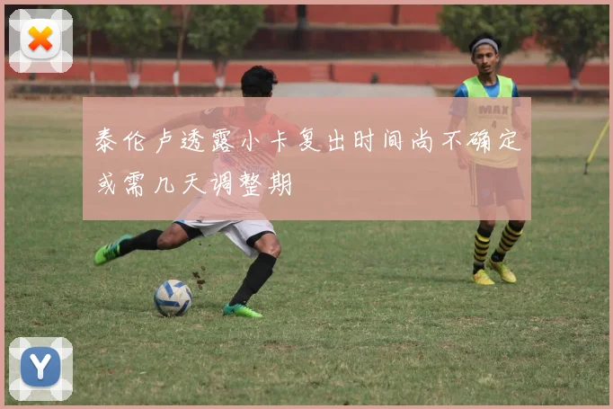 泰伦卢透露小卡复出时间尚不确定或需几天调整期