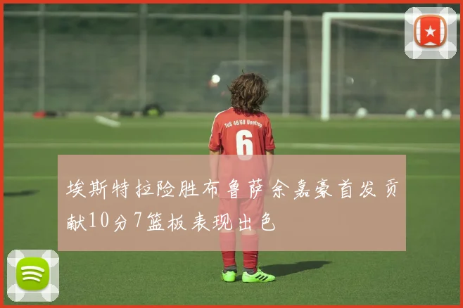 埃斯特拉险胜布鲁萨余嘉豪首发贡献10分7篮板表现出色