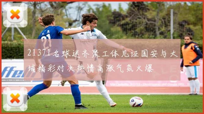 21371名球迷齐聚工体见证国安与大埔精彩对决热情高涨气氛火爆