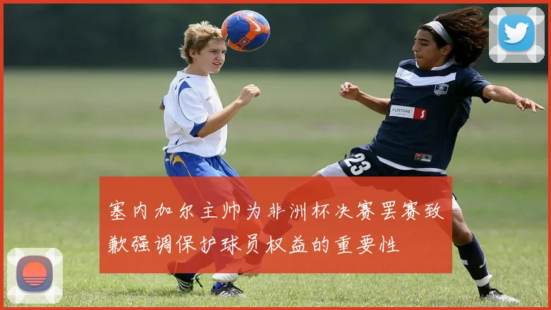 塞内加尔主帅为非洲杯决赛罢赛致歉强调保护球员权益的重要性