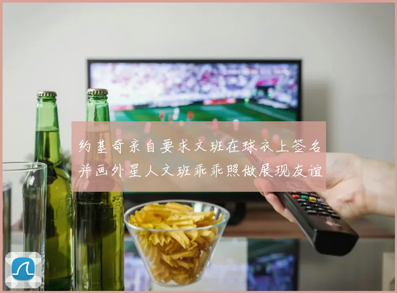 约基奇亲自要求文班在球衣上签名并画外星人文班乖乖照做展现友谊与幽默