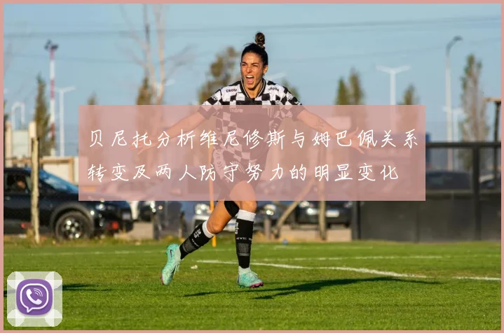 贝尼托分析维尼修斯与姆巴佩关系转变及两人防守努力的明显变化