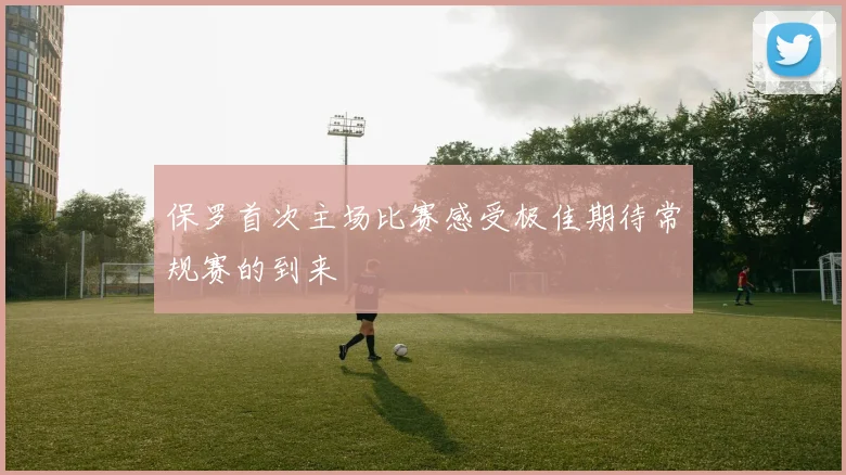 保罗首次主场比赛感受极佳期待常规赛的到来