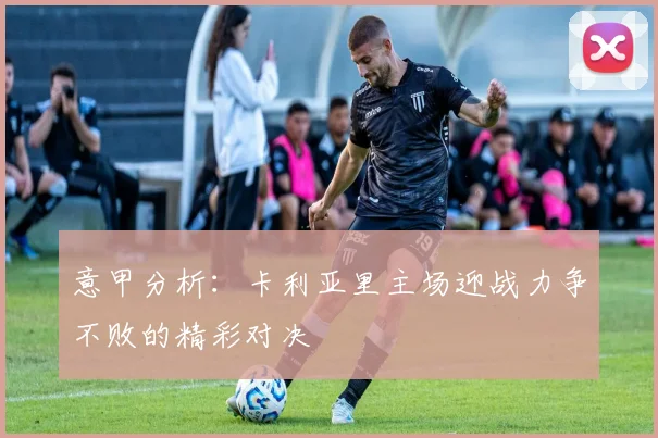 意甲分析：卡利亚里主场迎战力争不败的精彩对决