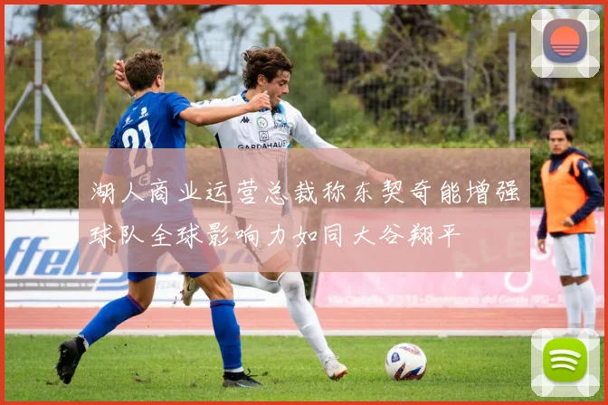 湖人商业运营总裁称东契奇能增强球队全球影响力如同大谷翔平