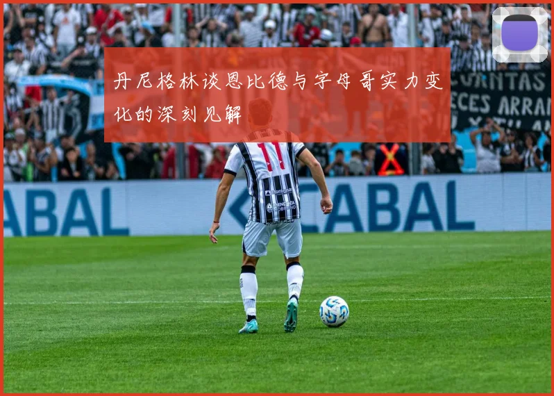 丹尼格林谈恩比德与字母哥实力变化的深刻见解