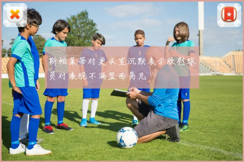 斯帕莱蒂对更衣室沉默表示欣慰球员对表现不满显而易见