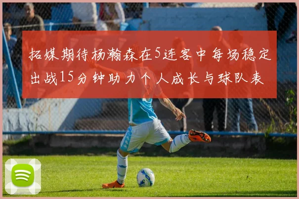 拓媒期待杨瀚森在5连客中每场稳定出战15分钟助力个人成长与球队表现