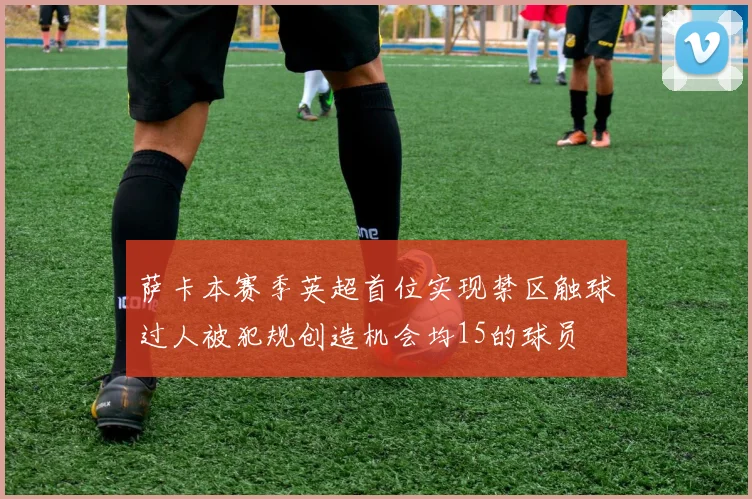 萨卡本赛季英超首位实现禁区触球过人被犯规创造机会均15的球员