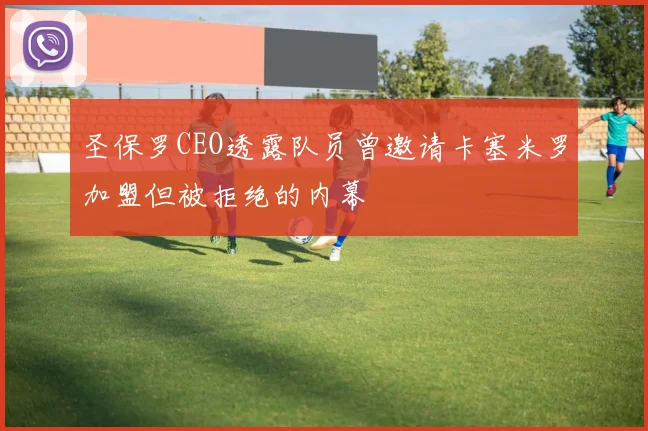 圣保罗CEO透露队员曾邀请卡塞米罗加盟但被拒绝的内幕
