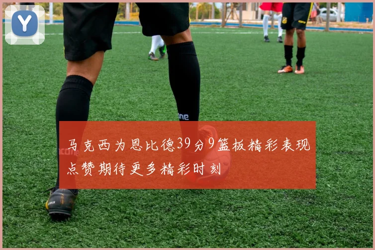 马克西为恩比德39分9篮板精彩表现点赞期待更多精彩时刻
