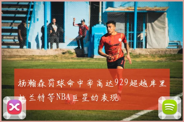 杨瀚森罚球命中率高达929超越库里杜兰特等NBA巨星的表现