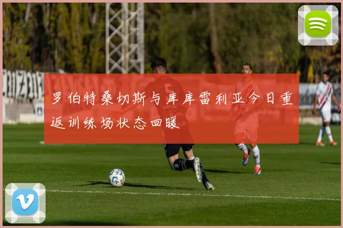 罗伯特桑切斯与库库雷利亚今日重返训练场状态回暖