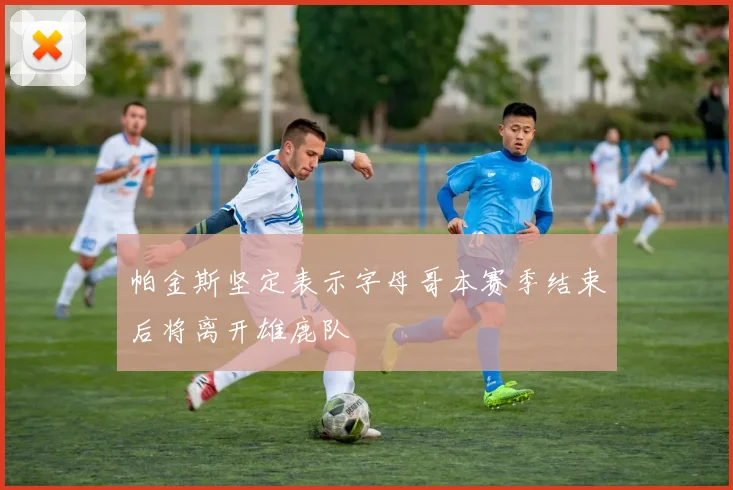 帕金斯坚定表示字母哥本赛季结束后将离开雄鹿队