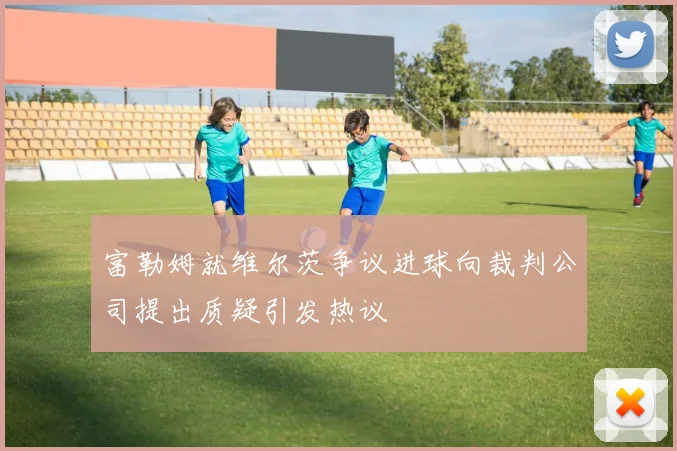 富勒姆就维尔茨争议进球向裁判公司提出质疑引发热议