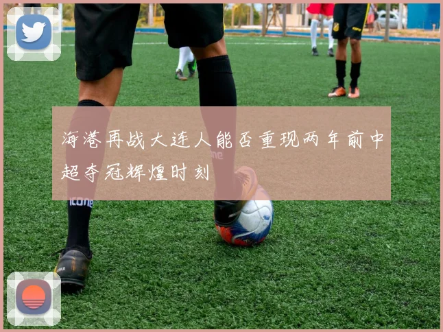 海港再战大连人能否重现两年前中超夺冠辉煌时刻
