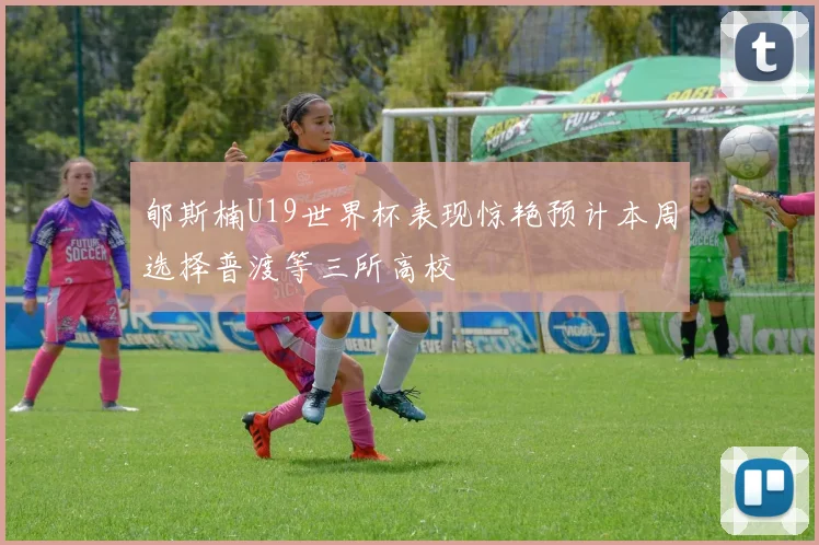 郇斯楠U19世界杯表现惊艳预计本周选择普渡等三所高校