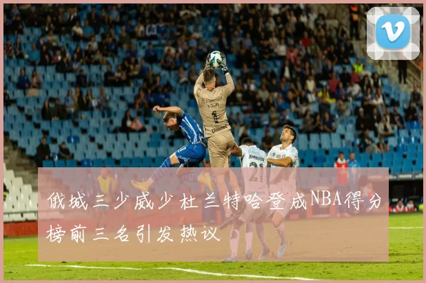 俄城三少威少杜兰特哈登成NBA得分榜前三名引发热议