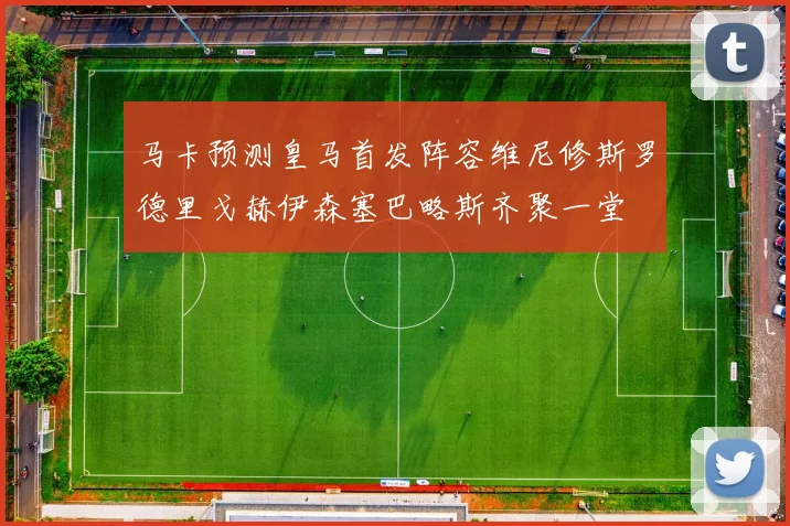 马卡预测皇马首发阵容维尼修斯罗德里戈赫伊森塞巴略斯齐聚一堂