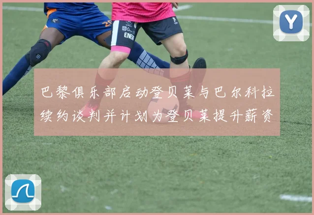 巴黎俱乐部启动登贝莱与巴尔科拉续约谈判并计划为登贝莱提升薪资待遇