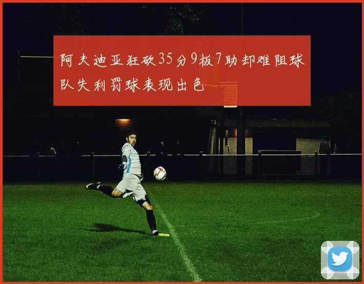 阿夫迪亚狂砍35分9板7助却难阻球队失利罚球表现出色