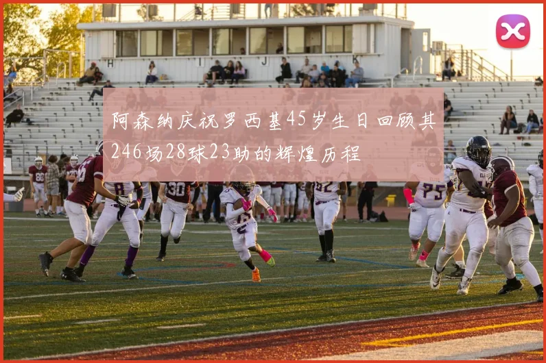 阿森纳庆祝罗西基45岁生日回顾其246场28球23助的辉煌历程
